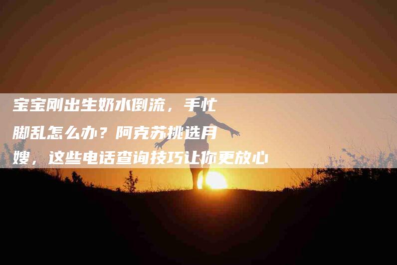 宝宝刚出生奶水倒流，手忙脚乱怎么办？阿克苏挑选月嫂，这些电话查询技巧让你更放心