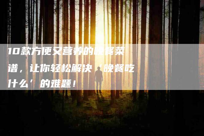 10款方便又营养的晚餐菜谱，让你轻松解决‘晚餐吃什么’的难题！-家政服务网