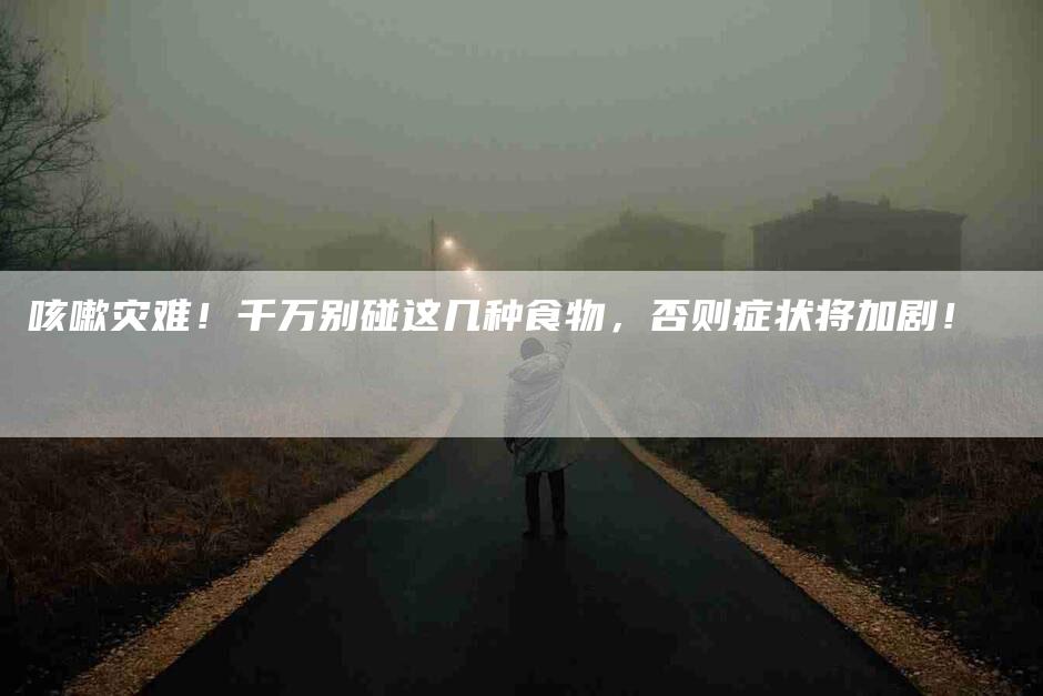 咳嗽灾难！千万别碰这几种食物，否则症状将加剧！-家政服务网