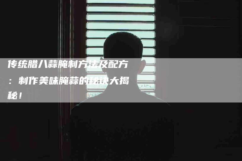 传统腊八蒜腌制方法及配方：制作美味腌蒜的秘诀大揭秘！-家政服务网