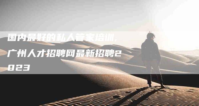 国内最好的私人管家培训,广州人才招聘网最新招聘2023-家政服务网