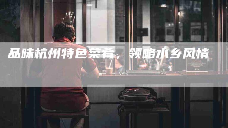 品味杭州特色菜肴，领略水乡风情-家政服务网