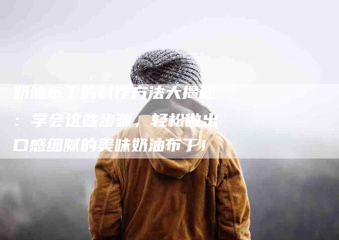奶油布丁的制作方法大揭秘：学会这些步骤，轻松做出口感细腻的美味奶油布丁！-家政服务网