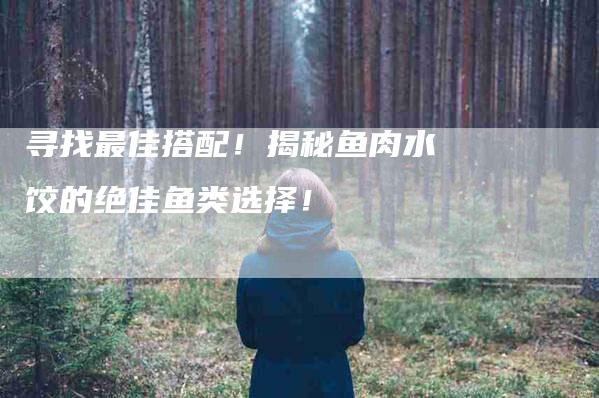 寻找最佳搭配!揭秘鱼肉水饺的绝佳鱼类选择!-家政服务网