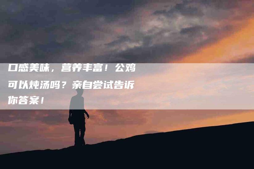 口感美味,营养丰富!公鸡可以炖汤吗?亲自尝试告诉你答案!-家政服务网