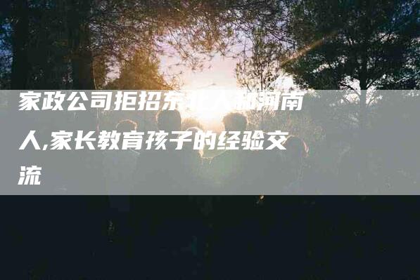 家政公司拒招东北人和河南人,家长教育孩子的经验交流-家政服务网