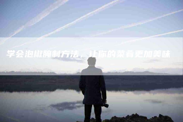 学会泡椒腌制方法，让你的菜肴更加美味-家政服务网