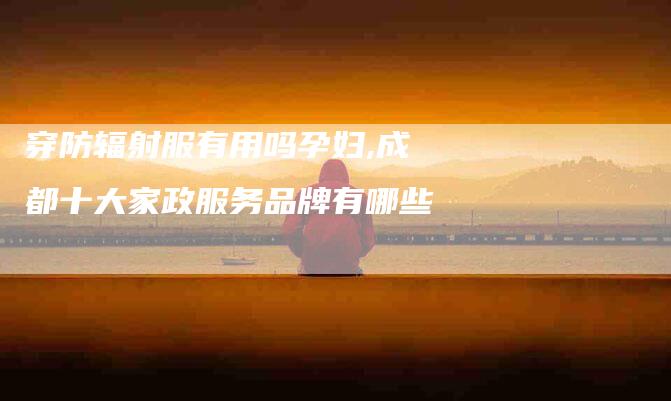穿防辐射服有用吗孕妇,成都十大家政服务品牌有哪些-家政服务网