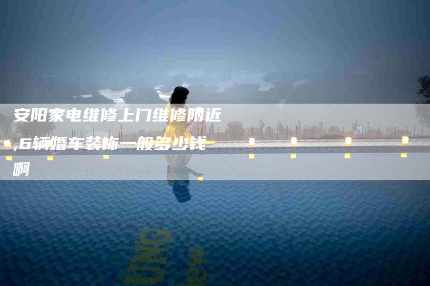 安阳家电维修上门维修附近,6辆婚车装饰一般多少钱啊-家政服务网