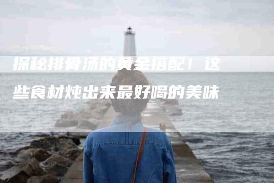 探秘排骨汤的黄金搭配！这些食材炖出来最好喝的美味-家政服务网