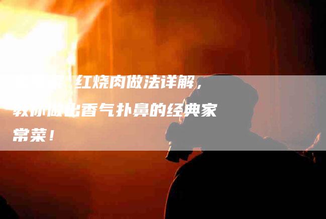 家常菜 红烧肉做法详解，教你做出香气扑鼻的经典家常菜！-家政服务网