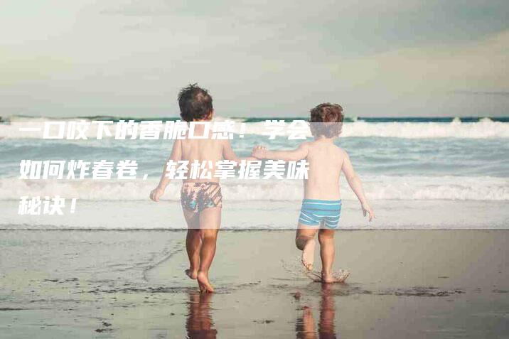 一口咬下的香脆口感！学会如何炸春卷，轻松掌握美味秘诀！-家政服务网