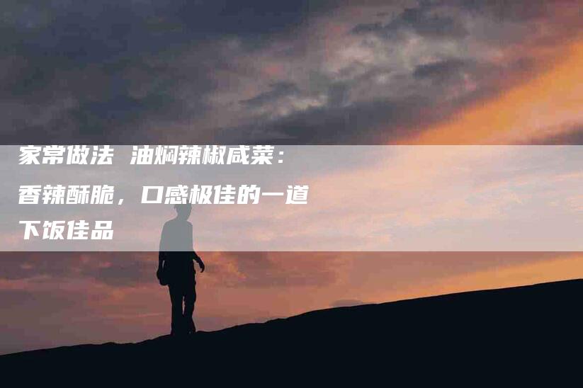 家常做法 油焖辣椒咸菜：香辣酥脆，口感极佳的一道下饭佳品