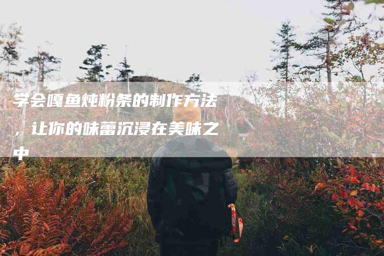 学会嘎鱼炖粉条的制作方法，让你的味蕾沉浸在美味之中-家政服务网