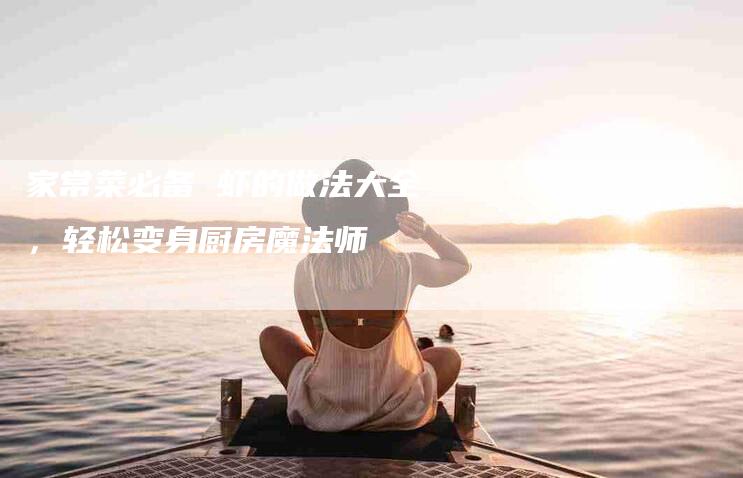 家常菜必备 虾的做法大全，轻松变身厨房魔法师-家政服务网