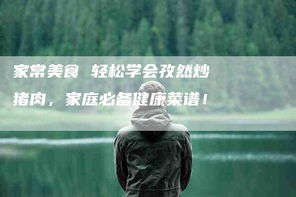 家常美食 轻松学会孜然炒猪肉，家庭必备健康菜谱！-家政服务网