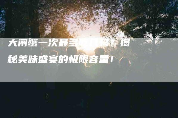 大闸蟹一次最多吃几只？揭秘美味盛宴的极限容量！