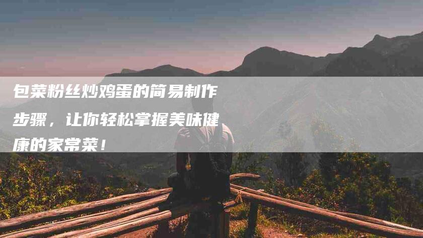 包菜粉丝炒鸡蛋的简易制作步骤，让你轻松掌握美味健康的家常菜！