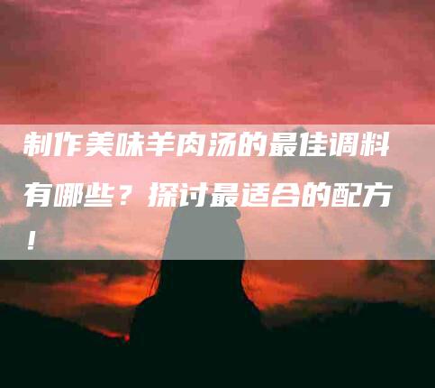 制作美味羊肉汤的最佳调料有哪些？探讨最适合的配方！-家政服务网