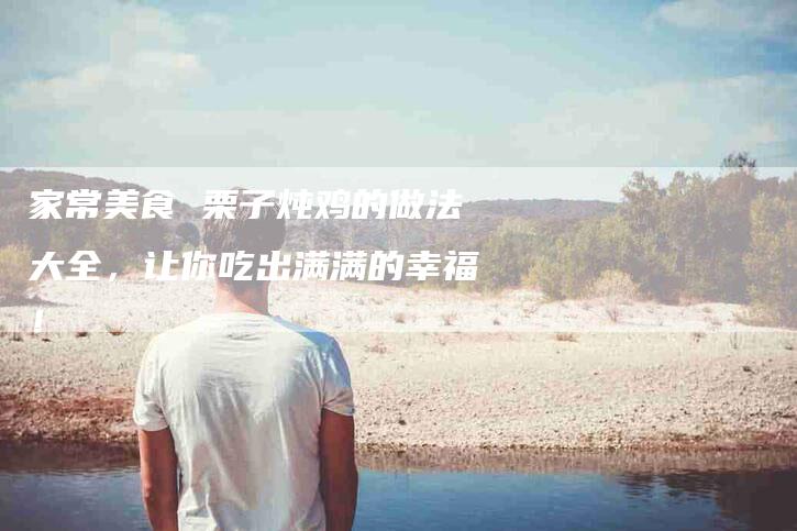 家常美食 栗子炖鸡的做法大全，让你吃出满满的幸福！