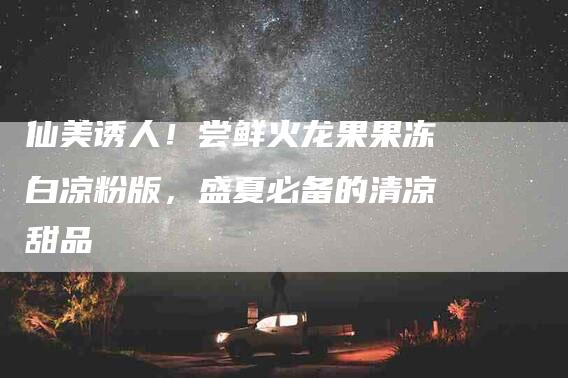 仙美诱人！尝鲜火龙果果冻白凉粉版，盛夏必备的清凉甜品-家政服务网