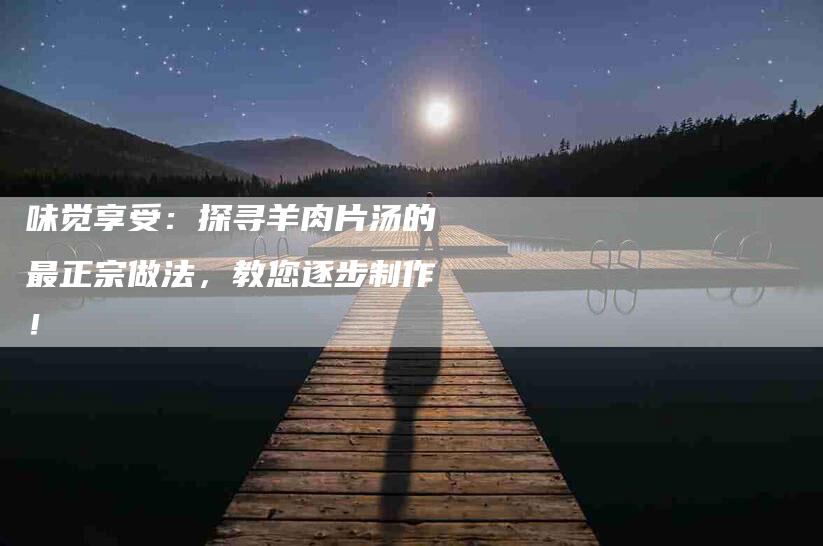 味觉享受：探寻羊肉片汤的最正宗做法，教您逐步制作！-家政服务网