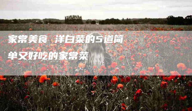 家常美食 洋白菜的5道简单又好吃的家常菜-家政服务网