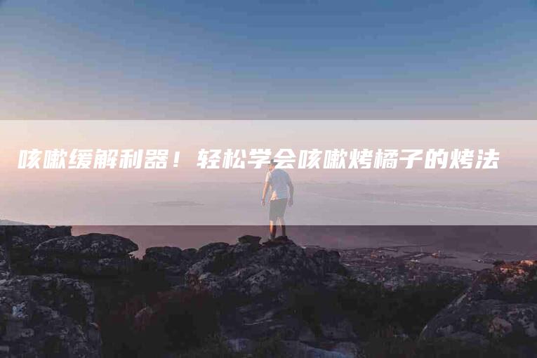 咳嗽缓解利器！轻松学会咳嗽烤橘子的烤法-家政服务网