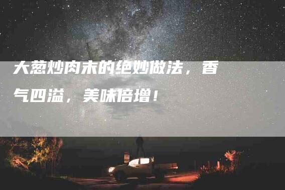大葱炒肉末的绝妙做法，香气四溢，美味倍增！-家政服务网