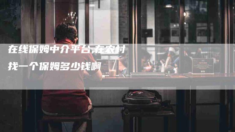 在线保姆中介平台,在农村找一个保姆多少钱啊-家政服务网