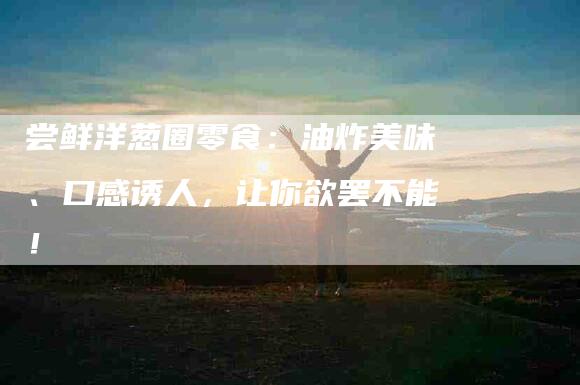 尝鲜洋葱圈零食：油炸美味、口感诱人，让你欲罢不能！-家政服务网