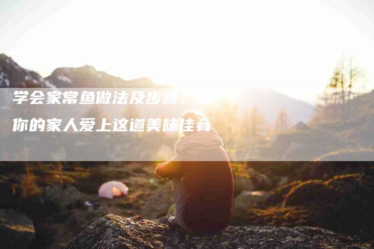 学会家常鱼做法及步骤，让你的家人爱上这道美味佳肴-家政服务网
