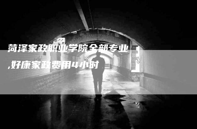 菏泽家政职业学院全部专业,好康家政费用4小时-家政服务网