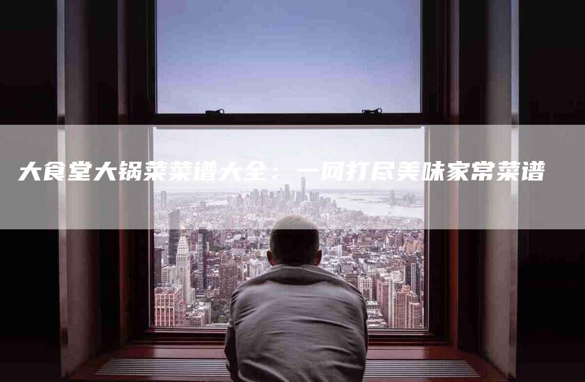 大食堂大锅菜菜谱大全：一网打尽美味家常菜谱-家政服务网