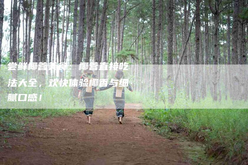 尝鲜椰蓉美食：椰蓉直接吃法大全，欢快体验椰香与细腻口感！-家政服务网