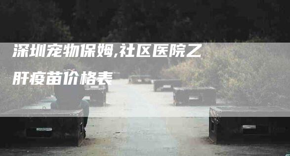 深圳宠物保姆,社区医院乙肝疫苗价格表-家政服务网