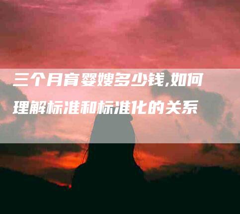 三个月育婴嫂多少钱,如何理解标准和标准化的关系-家政服务网