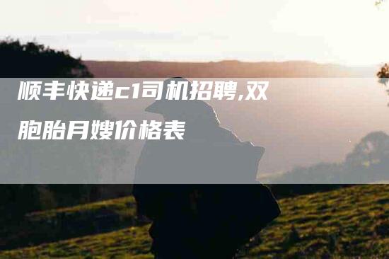 顺丰快递c1司机招聘,双胞胎月嫂价格表-家政服务网