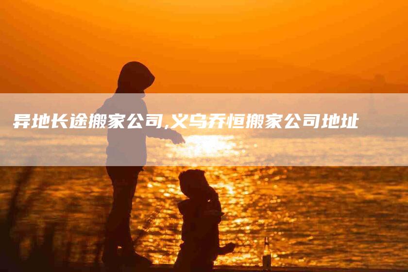异地长途搬家公司,义乌乔恒搬家公司地址-家政服务网