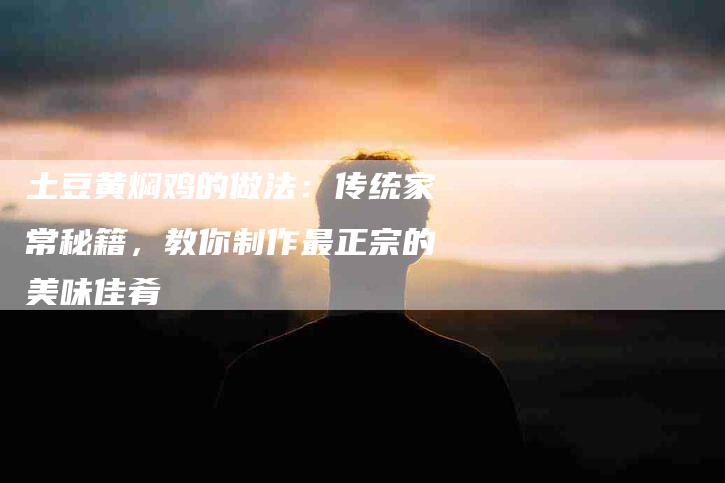 土豆黄焖鸡的做法：传统家常秘籍，教你制作最正宗的美味佳肴-家政服务网