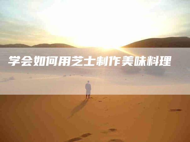 学会如何用芝士制作美味料理-家政服务网