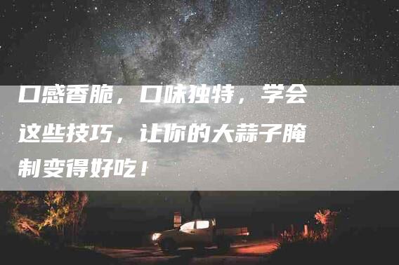 口感香脆，口味独特，学会这些技巧，让你的大蒜子腌制变得好吃！-家政服务网