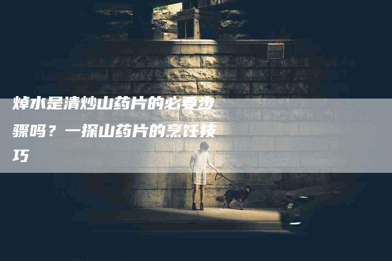 焯水是清炒山药片的必要步骤吗？一探山药片的烹饪技巧