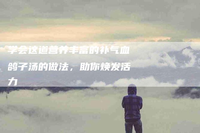 学会这道营养丰富的补气血鸽子汤的做法，助你焕发活力-家政服务网