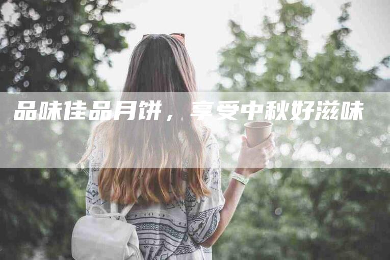品味佳品月饼，享受中秋好滋味-家政服务网