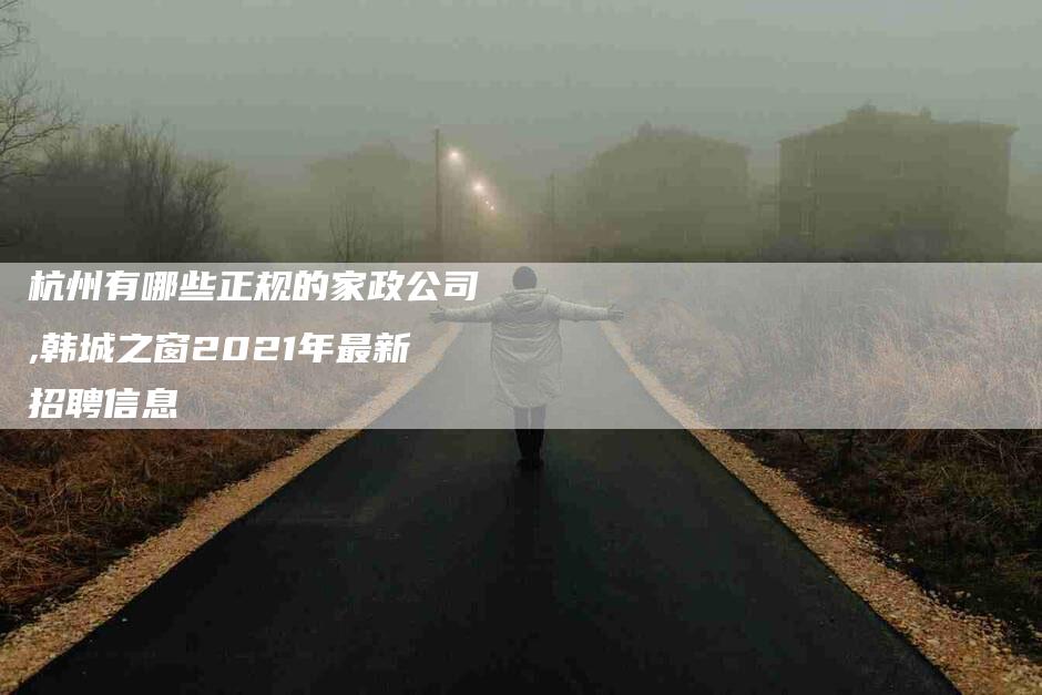 杭州有哪些正规的家政公司,韩城之窗2021年最新招聘信息-家政服务网