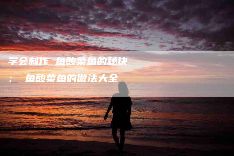 学会制作鮰鱼酸菜鱼的秘诀：鮰鱼酸菜鱼的做法大全
