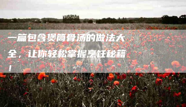 一篇包含煲筒骨汤的做法大全，让你轻松掌握烹饪秘籍！-家政服务网