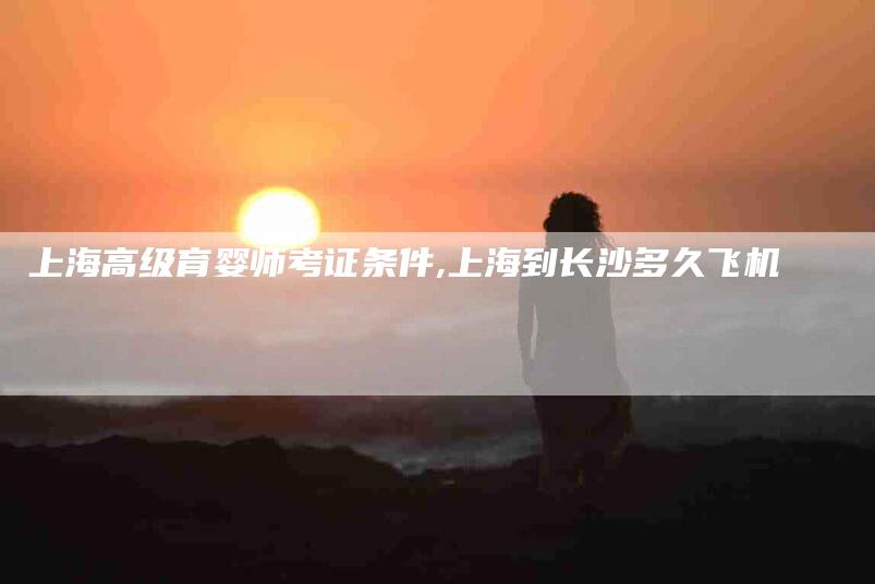 上海高级育婴师考证条件,上海到长沙多久飞机-家政服务网