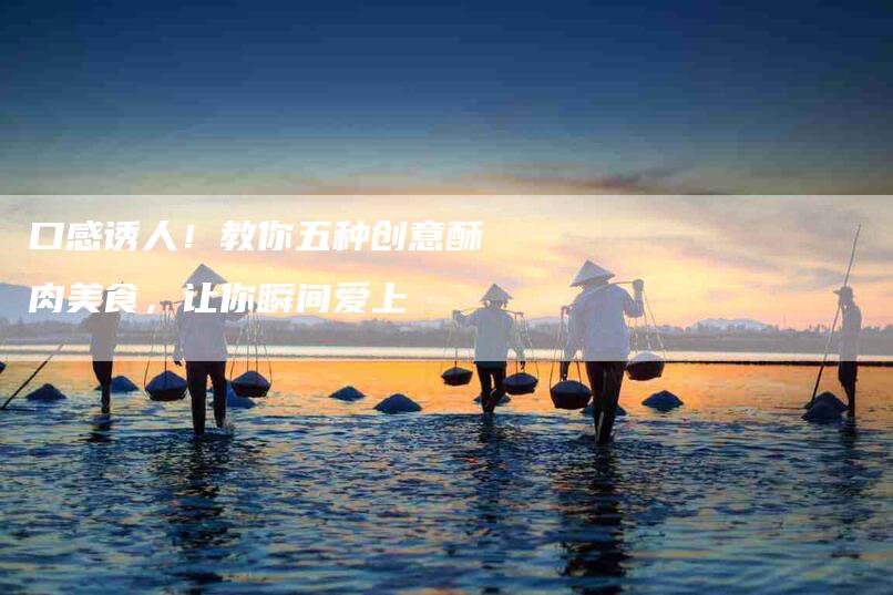 口感诱人！教你五种创意酥肉美食，让你瞬间爱上-家政服务网